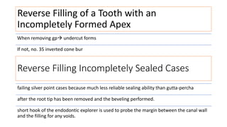 Reverse Filling of a Tooth with an
Incompletely Formed Apex
When removing gp undercut forms
If not, no. 35 inverted cone bur
Reverse Filling Incompletely Sealed Cases
failing silver point cases because much less reliable sealing ability than gutta-percha
after the root tip has been removed and the beveling performed.
short hook of the endodontic explorer is used to probe the margin between the canal wall
and the filling for any voids.
 