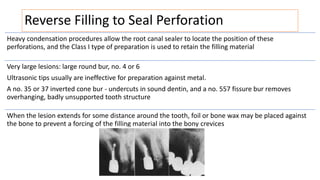 Reverse Filling to Seal Perforation
Heavy condensation procedures allow the root canal sealer to locate the position of these
perforations, and the Class I type of preparation is used to retain the filling material
Very large lesions: large round bur, no. 4 or 6
Ultrasonic tips usually are ineffective for preparation against metal.
A no. 35 or 37 inverted cone bur - undercuts in sound dentin, and a no. 557 fissure bur removes
overhanging, badly unsupported tooth structure
When the lesion extends for some distance around the tooth, foil or bone wax may be placed against
the bone to prevent a forcing of the filling material into the bony crevices
 