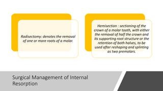 Surgical Management of Internal
Resorption
Radisectomy: denotes the removal
of one or more roots of a molar.
Hemisection : sectioning of the
crown of a molar tooth, with either
the removal of half the crown and
its supporting root structure or the
retention of both halves, to be
used after reshaping and splinting
as two premolars.
 