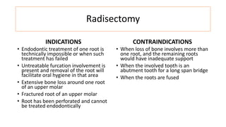 Radisectomy
INDICATIONS
• Endodontic treatment of one root is
technically impossible or when such
treatment has failed
• Untreatable furcation involvement is
present and removal of the root will
facilitate oral hygiene in that area
• Extensive bone loss around one root
of an upper molar
• Fractured root of an upper molar
• Root has been perforated and cannot
be treated endodontically
CONTRAINDICATIONS
• When loss of bone involves more than
one root, and the remaining roots
would have inadequate support
• When the involved tooth is an
abutment tooth for a long span bridge
• When the roots are fused
 