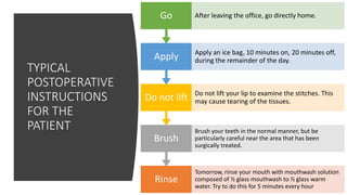 TYPICAL
POSTOPERATIVE
INSTRUCTIONS
FOR THE
PATIENT
Rinse
Tomorrow, rinse your mouth with mouthwash solution
composed of ½ glass mouthwash to ½ glass warm
water. Try to do this for 5 minutes every hour
Brush
Brush your teeth in the normal manner, but be
particularly careful near the area that has been
surgically treated.
Do not lift Do not lift your lip to examine the stitches. This
may cause tearing of the tissues.
Apply Apply an ice bag, 10 minutes on, 20 minutes off,
during the remainder of the day.
Go After leaving the office, go directly home.
 