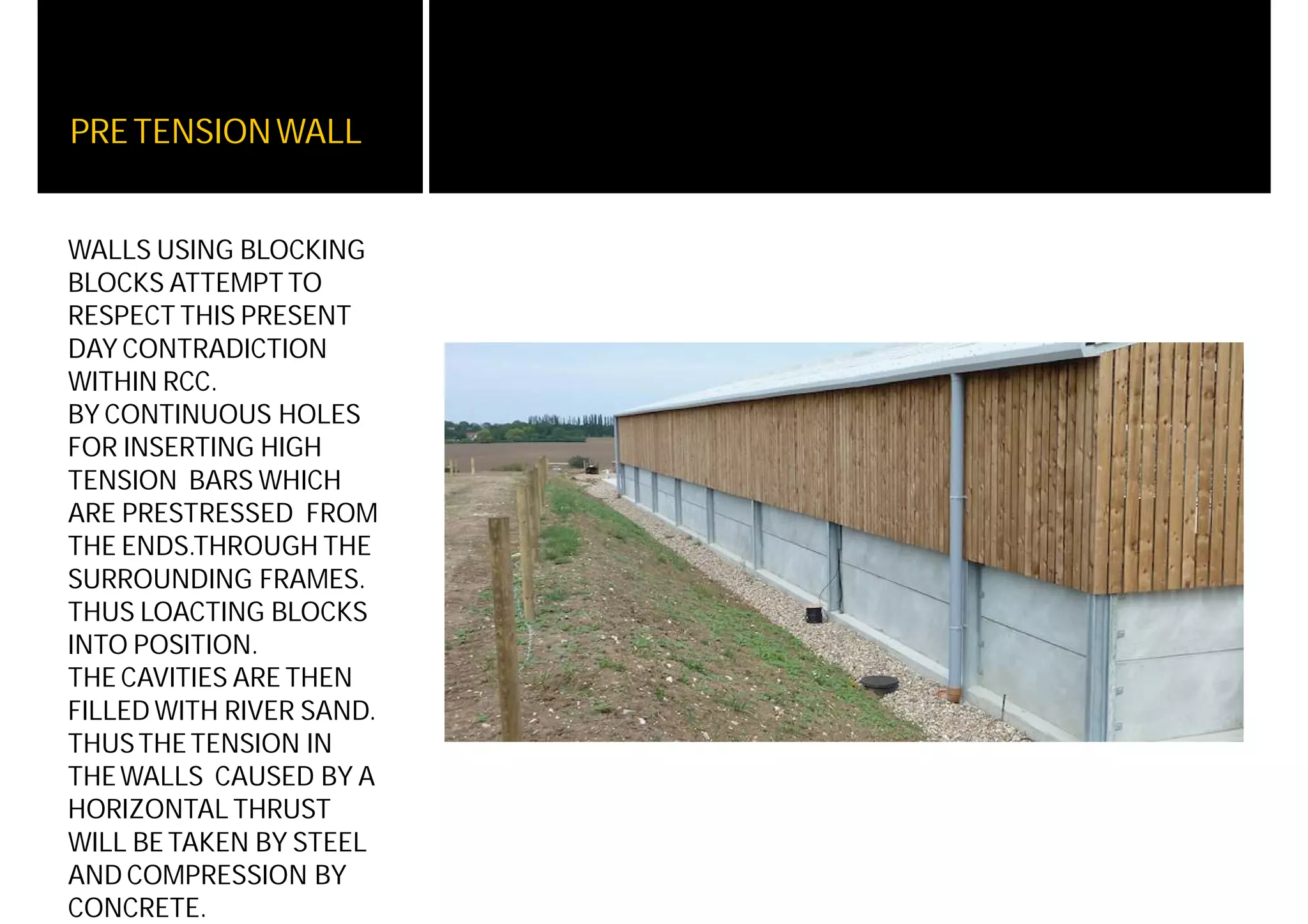 PRETENSIONWALL
WALLS USING BLOCKING
BLOCKS ATTEMPT TO
RESPECT THIS PRESENT
DAY CONTRADICTION
WITHIN RCC.
BY CONTINUOUS HOLES
FOR INSERTING HIGH
TENSION BARS WHICH
ARE PRESTRESSED FROM
THE ENDS.THROUGH THE
SURROUNDING FRAMES.
THUS LOACTING BLOCKS
INTO POSITION.
THE CAVITIES ARE THEN
FILLED WITH RIVER SAND.
THUSTHETENSION IN
THEWALLS CAUSED BY A
HORIZONTAL THRUST
WILL BETAKEN BY STEEL
AND COMPRESSION BY
CONCRETE.
 