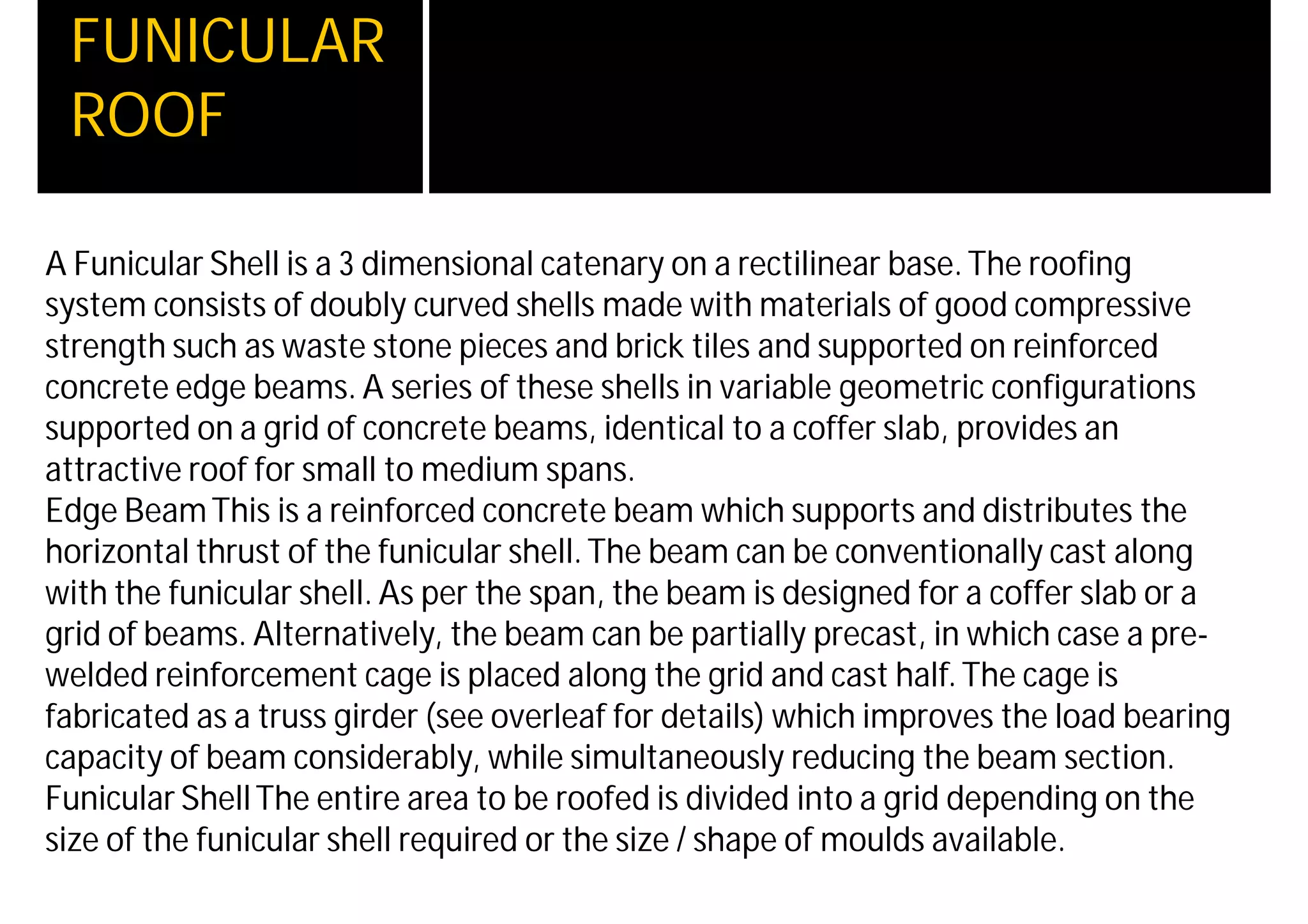 FUNICULAR
ROOF
A Funicular Shell is a 3 dimensional catenary on a rectilinear base.The roofing
system consists of doubly curved shells made with materials of good compressive
strength such as waste stone pieces and brick tiles and supported on reinforced
concrete edge beams. A series of these shells in variable geometric configurations
supported on a grid of concrete beams, identical to a coffer slab, provides an
attractive roof for small to medium spans.
Edge BeamThis is a reinforced concrete beam which supports and distributes the
horizontal thrust of the funicular shell.The beam can be conventionally cast along
with the funicular shell. As per the span, the beam is designed for a coffer slab or a
grid of beams. Alternatively, the beam can be partially precast, in which case a pre-
welded reinforcement cage is placed along the grid and cast half.The cage is
fabricated as a truss girder (see overleaf for details) which improves the load bearing
capacity of beam considerably, while simultaneously reducing the beam section.
Funicular ShellThe entire area to be roofed is divided into a grid depending on the
size of the funicular shell required or the size / shape of moulds available.
 