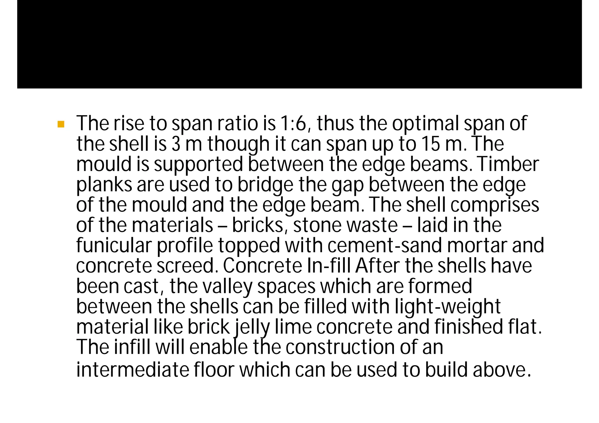  The rise to span ratio is 1:6, thus the optimal span of
the shell is 3 m though it can span up to 15 m.The
mould is supported between the edge beams.Timber
planks are used to bridge the gap between the edge
of the mould and the edge beam.The shell comprises
of the materials – bricks, stone waste – laid in the
funicular profile topped with cement-sand mortar and
concrete screed. Concrete In-fill After the shells have
been cast, the valley spaces which are formed
between the shells can be filled with light-weight
material like brick jelly lime concrete and finished flat.
The infill will enable the construction of an
intermediate floor which can be used to build above.
 