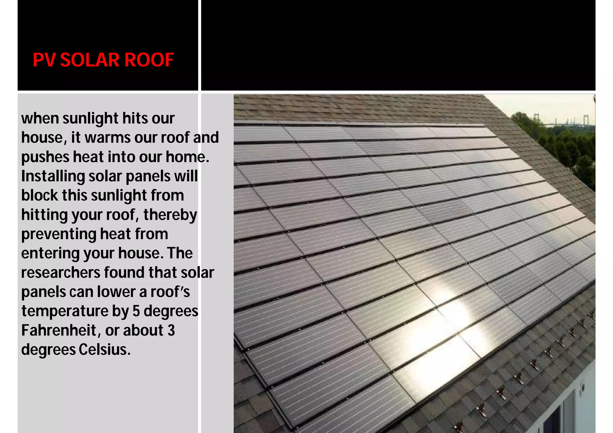 PV SOLAR ROOF
when sunlight hits our
house, it warms our roof and
pushes heat into our home.
Installing solar panels will
block this sunlight from
hitting your roof, thereby
preventing heat from
entering your house.The
researchers found that solar
panels can lower a roof’s
temperature by 5 degrees
Fahrenheit, or about 3
degrees Celsius.
 