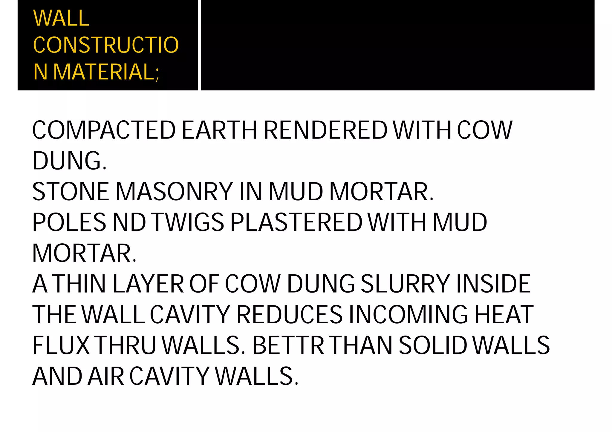 WALL
CONSTRUCTIO
N MATERIAL;
COMPACTED EARTH RENDERED WITH COW
DUNG.
STONE MASONRY IN MUD MORTAR.
POLES NDTWIGS PLASTEREDWITH MUD
MORTAR.
ATHIN LAYER OF COW DUNG SLURRY INSIDE
THEWALL CAVITY REDUCES INCOMING HEAT
FLUXTHRUWALLS. BETTRTHAN SOLIDWALLS
AND AIR CAVITY WALLS.
 