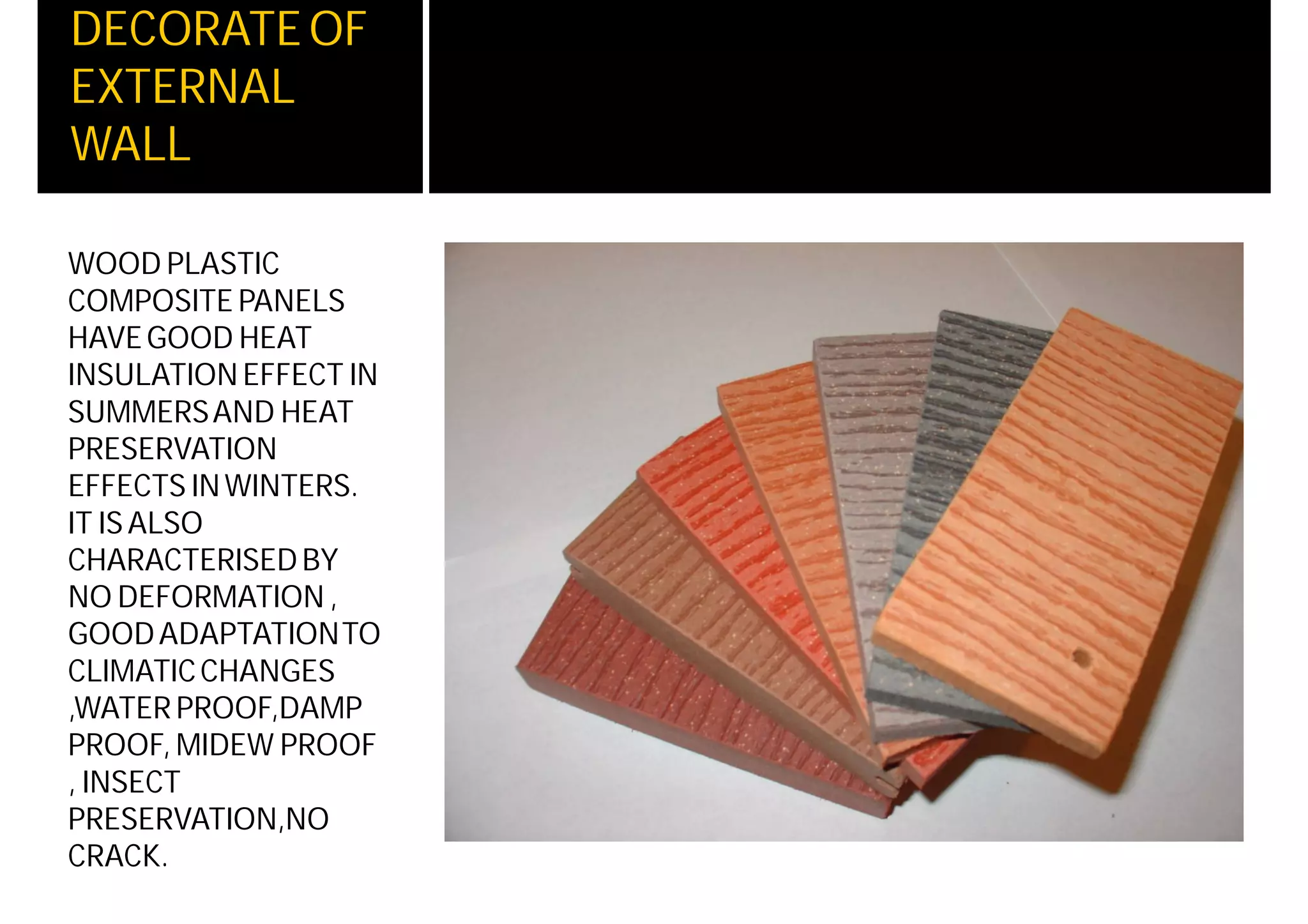 DECORATEOF
EXTERNAL
WALL
WOOD PLASTIC
COMPOSITE PANELS
HAVEGOOD HEAT
INSULATIONEFFECT IN
SUMMERSAND HEAT
PRESERVATION
EFFECTS INWINTERS.
IT ISALSO
CHARACTERISEDBY
NO DEFORMATION ,
GOODADAPTATIONTO
CLIMATICCHANGES
,WATER PROOF,DAMP
PROOF, MIDEW PROOF
, INSECT
PRESERVATION,NO
CRACK.
 