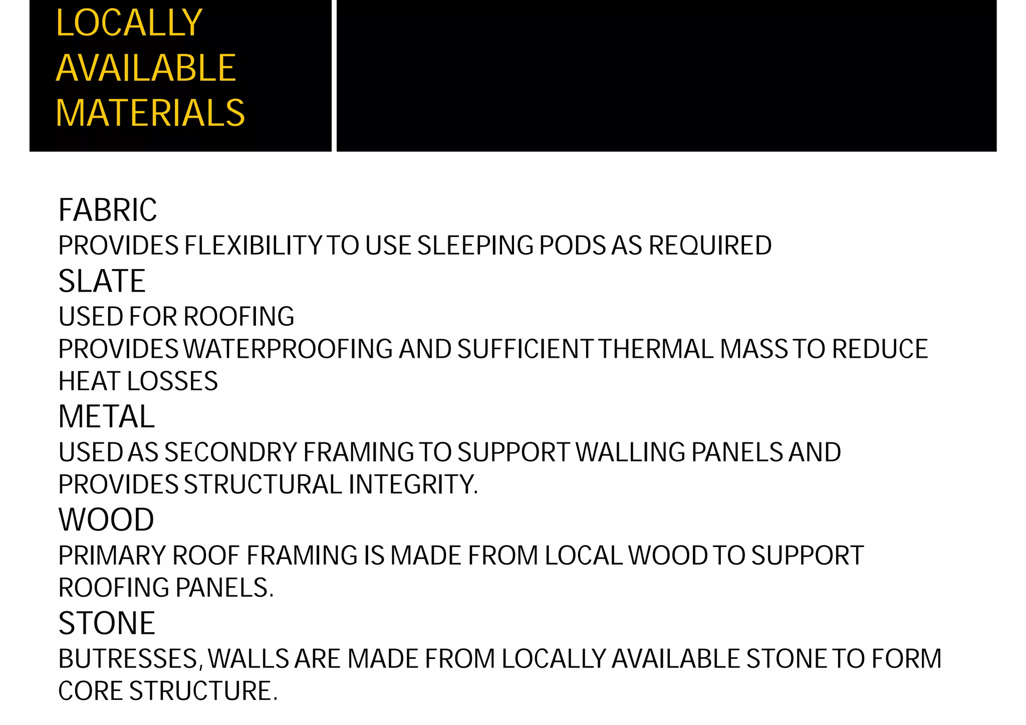 LOCALLY
AVAILABLE
MATERIALS
FABRIC
PROVIDES FLEXIBILITYTO USE SLEEPING PODS AS REQUIRED
SLATE
USED FOR ROOFING
PROVIDESWATERPROOFING AND SUFFICIENTTHERMAL MASSTO REDUCE
HEAT LOSSES
METAL
USEDAS SECONDRY FRAMINGTO SUPPORT WALLING PANELS AND
PROVIDES STRUCTURAL INTEGRITY.
WOOD
PRIMARY ROOF FRAMING IS MADE FROM LOCAL WOODTO SUPPORT
ROOFING PANELS.
STONE
BUTRESSES,WALLS ARE MADE FROM LOCALLY AVAILABLE STONETO FORM
CORE STRUCTURE.
 