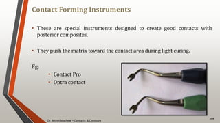 Dr. Nithin Mathew – Contacts & Contours
Contact Forming Instruments
100
• These are special instruments designed to create good contacts with
posterior composites.
• They push the matrix toward the contact area during light curing.
Eg:
• Contact Pro
• Optra contact
 