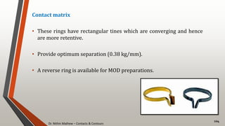 Dr. Nithin Mathew – Contacts & Contours
104
Contact matrix
• These rings have rectangular tines which are converging and hence
are more retentive.
• Provide optimum separation (0.38 kg/mm).
• A reverse ring is available for MOD preparations.
 