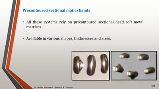 Dr. Nithin Mathew – Contacts & Contours
106
Precontoured sectional matrix bands
• All these systems rely on precontoured sectional dead soft metal
matrices
• Available in various shapes, thicknesses and sizes.
 