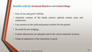 Dr. Nithin Mathew – Contacts & Contours
107
Benefits with the Sectional Matrices and Contact Rings
• Ease of use and good visibility.
• Anatomic contour of the bands ensures optimal contact areas and
embrasures.
• Less tension on the teeth and greater comfort for the patient
• No need for pre-wedging.
• Contact dimensions are adequate and in the correct anatomic location.
• Gingival adaptation of the restoration is good.
 