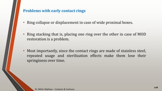 Dr. Nithin Mathew – Contacts & Contours
108
Problems with early contact rings
• Ring collapse or displacement in case of wide proximal boxes.
• Ring stacking that is, placing one ring over the other in case of MOD
restoration is a problem.
• Most importantly, since the contact rings are made of stainless steel,
repeated usage and sterilization effects make them lose their
springiness over time.
 