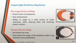 Dr. Nithin Mathew – Contacts & Contours
110
Composi-tight 3D Soft Face Ring System
The orange Soft Face 3D-Ring
• Used in most circumstances
• Ease of placement
• Ability to adapt to a wide variety of tooth
anatomies while reducing flash and restoring
proper contour.
The gray thin tine G-Ring
• Burnished tine ends
• Used where the shape of the dentition makes ring
retention more problematic
 