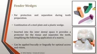 Dr. Nithin Mathew – Contacts & Contours
Fender Wedges
113
• For protection and separation during tooth
preparation.
• Combination of a steel plate and a plastic wedge.
• Inserted into the inter dental space it provides a
protector for the tissue and separates the teeth,
simplifying the following application of a matrix.
• Can be applied buccally or lingually for optimal access
and vision.
 