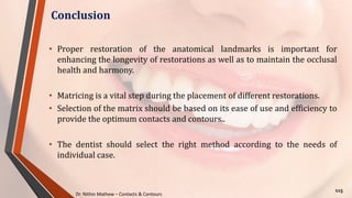 Dr. Nithin Mathew – Contacts & Contours
Conclusion
115
• Proper restoration of the anatomical landmarks is important for
enhancing the longevity of restorations as well as to maintain the occlusal
health and harmony.
• Matricing is a vital step during the placement of different restorations.
• Selection of the matrix should be based on its ease of use and efficiency to
provide the optimum contacts and contours..
• The dentist should select the right method according to the needs of
individual case.
 
