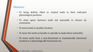 Dr. Nithin Mathew – Contacts & Contours
31
Objectives:
• To bring drifted, tilted or rotated teeth to their indicated
physiological positions
• To close space between teeth not amenable to closure by
restoration
• To move teeth to another location
• To move the teeth occlusally or apically to make them restorable.
• To move teeth from a non-functional or traumatically functional
location to a physiologically functional one.
 