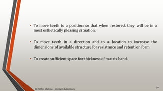 Dr. Nithin Mathew – Contacts & Contours
32
• To move teeth to a position so that when restored, they will be in a
most esthetically pleasing situation.
• To move teeth in a direction and to a location to increase the
dimensions of available structure for resistance and retention form.
• To create sufficient space for thickness of matrix band.
 