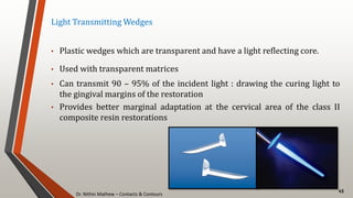 Dr. Nithin Mathew – Contacts & Contours
45
Light Transmitting Wedges
• Plastic wedges which are transparent and have a light reflecting core.
• Used with transparent matrices
• Can transmit 90 – 95% of the incident light : drawing the curing light to
the gingival margins of the restoration
• Provides better marginal adaptation at the cervical area of the class II
composite resin restorations
 