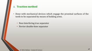 Dr. Nithin Mathew – Contacts & Contours
48
2. Traction method
• Done with mechanical devices which engage the proximal surfaces of the
teeth to be separated by means of holding arms.
• Non-Interfering true separator
• Ferrier double-bow separator
 