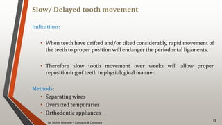 Dr. Nithin Mathew – Contacts & Contours
Slow/ Delayed tooth movement
53
Indications:
• When teeth have drifted and/or tilted considerably, rapid movement of
the teeth to proper position will endanger the periodontal ligaments.
• Therefore slow tooth movement over weeks will allow proper
repositioning of teeth in physiological manner.
Methods:
• Separating wires
• Oversized temporaries
• Orthodontic appliances
 