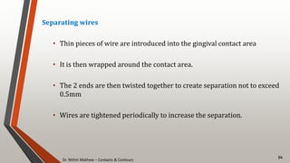 Dr. Nithin Mathew – Contacts & Contours
54
Separating wires
• Thin pieces of wire are introduced into the gingival contact area
• It is then wrapped around the contact area.
• The 2 ends are then twisted together to create separation not to exceed
0.5mm
• Wires are tightened periodically to increase the separation.
 