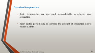 Dr. Nithin Mathew – Contacts & Contours
55
Oversized temporaries
• Resin temporaries are oversized mesio-distally to achieve slow
separation
• Resin added periodically to increase the amount of separation not to
exceed 0.5mm
 