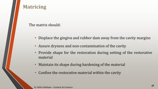 Dr. Nithin Mathew – Contacts & Contours
Matricing
58
The matrix should:
• Displace the gingiva and rubber dam away from the cavity margins
• Assure dryness and non-contamination of the cavity
• Provide shape for the restoration during setting of the restorative
material
• Maintain its shape during hardening of the material
• Confine the restorative material within the cavity
 