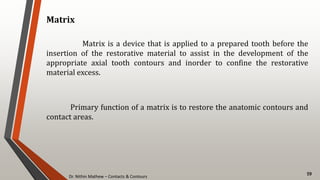 Dr. Nithin Mathew – Contacts & Contours
59
Matrix
Matrix is a device that is applied to a prepared tooth before the
insertion of the restorative material to assist in the development of the
appropriate axial tooth contours and inorder to confine the restorative
material excess.
Primary function of a matrix is to restore the anatomic contours and
contact areas.
 