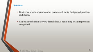 Dr. Nithin Mathew – Contacts & Contours
61
Retainer
• Device by which a band can be maintained in its designated position
and shape.
• Can be a mechanical device, dental floss, a metal ring or an impression
compound.
 