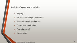 Dr. Nithin Mathew – Contacts & Contours
62
Qualities of a good matrix includes:
1. Rigidity
2. Establishment of proper contour
3. Prevention of gingival excess
4. Convenient application
5. Ease of removal
6. Inexpensive
 