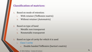 Dr. Nithin Mathew – Contacts & Contours
63
Classification of matrices:
1. Based on mode of retention:
i. With retainer (Tofflemire matrix)
ii. Without retainer (Automatrix)
2. Based on type of band
i. Metallic non transparent
ii. Nonmetallic transparent
3. Based on type of cavity for which it is used
i. Class I cavity
a. Double banded Tofflemire (barton’s matrix)
 
