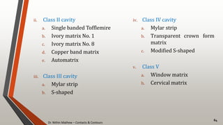 Dr. Nithin Mathew – Contacts & Contours
64
ii. Class II cavity
a. Single banded Tofflemire
b. Ivory matrix No. 1
c. Ivory matrix No. 8
d. Copper band matrix
e. Automatrix
iii. Class III cavity
a. Mylar strip
b. S-shaped
iv. Class IV cavity
a. Mylar strip
b. Transparent crown form
matrix
c. Modified S-shaped
v. Class V
a. Window matrix
b. Cervical matrix
 