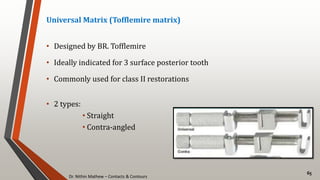 Dr. Nithin Mathew – Contacts & Contours
65
Universal Matrix (Tofflemire matrix)
• Designed by BR. Tofflemire
• Ideally indicated for 3 surface posterior tooth
• Commonly used for class II restorations
• 2 types:
• Straight
• Contra-angled
 