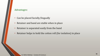 Dr. Nithin Mathew – Contacts & Contours
67
Advantages:
• Can be placed facially/lingually
• Retainer and band are stable when in place
• Retainer is separated easily from the band
• Retainer helps to hold the cotton roll (for isolation) in place
 