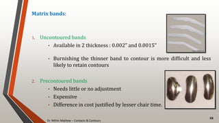 Dr. Nithin Mathew – Contacts & Contours
68
Matrix bands:
1. Uncontoured bands
• Available in 2 thickness : 0.002” and 0.0015”
• Burnishing the thinner band to contour is more difficult and less
likely to retain contours
2. Precontoured bands
• Needs little or no adjustment
• Expensive
• Difference in cost justified by lesser chair time.
 