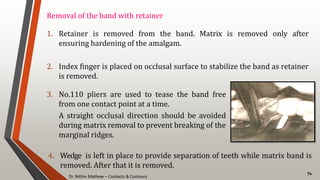 Dr. Nithin Mathew – Contacts & Contours
74
Removal of the band with retainer
1. Retainer is removed from the band. Matrix is removed only after
ensuring hardening of the amalgam.
2. Index finger is placed on occlusal surface to stabilize the band as retainer
is removed.
3. No.110 pliers are used to tease the band free
from one contact point at a time.
A straight occlusal direction should be avoided
during matrix removal to prevent breaking of the
marginal ridges.
4. Wedge is left in place to provide separation of teeth while matrix band is
removed. After that it is removed.
 