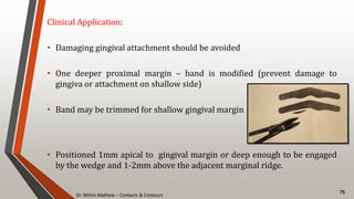 Dr. Nithin Mathew – Contacts & Contours
75
Clinical Application:
• Damaging gingival attachment should be avoided
• One deeper proximal margin – band is modified (prevent damage to
gingiva or attachment on shallow side)
• Band may be trimmed for shallow gingival margin
• Positioned 1mm apical to gingival margin or deep enough to be engaged
by the wedge and 1-2mm above the adjacent marginal ridge.
 