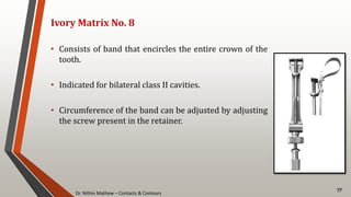 Dr. Nithin Mathew – Contacts & Contours
77
Ivory Matrix No. 8
• Consists of band that encircles the entire crown of the
tooth.
• Indicated for bilateral class II cavities.
• Circumference of the band can be adjusted by adjusting
the screw present in the retainer.
 