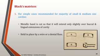 Dr. Nithin Mathew – Contacts & Contours
78
Black’s matrices
1. For simple cases recommended for majority of small & medium size
cavities
• Metallic band is cut so that it will extend only slightly over buccal &
lingual extensions of cavity
• Held in place by a wire or a dental floss.
 