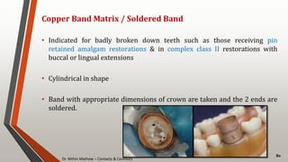 Dr. Nithin Mathew – Contacts & Contours
80
Copper Band Matrix / Soldered Band
• Indicated for badly broken down teeth such as those receiving pin
retained amalgam restorations & in complex class II restorations with
buccal or lingual extensions
• Cylindrical in shape
• Band with appropriate dimensions of crown are taken and the 2 ends are
soldered.
 