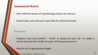 Dr. Nithin Mathew – Contacts & Contours
82
Anatomical Matrix
• Most efficient means of reproducing contacts & contours
• Hand-made and contoured especially for individual teeth.
Procedure:
• Stainless steel band (0.001” – 0.002” in thickness) and 1/8 “ in width is
drawn between the handle of a pair of festooning scissors.
• Band is cut to appropriate length.
 