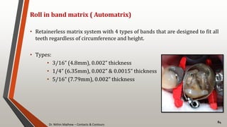 Dr. Nithin Mathew – Contacts & Contours
84
Roll in band matrix ( Automatrix)
• Retainerless matrix system with 4 types of bands that are designed to fit all
teeth regardless of circumference and height.
• Types:
• 3/16” (4.8mm), 0.002” thickness
• 1/4” (6.35mm), 0.002” & 0.0015” thickness
• 5/16” (7.79mm), 0.002” thickness
 
