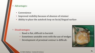 Dr. Nithin Mathew – Contacts & Contours
85
• Advantages:
• Convenience
• Improved visibility because of absence of retainer
• Ability to place the autolock loop on facial/lingual surface
• Disadvantages:
• Band is flat, difficult to burnish
• Sometimes unstable even with the use of wedges
• Development of proximal contour is difficult.
 