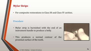 Dr. Nithin Mathew – Contacts & Contours
89
Mylar Strips
• For composite restorations in Class III and Class IV cavities.
Procedure
• Mylar strip is burnished with the end of an
instrument handle to produce a belly.
• This produces a normal contour of the
proximal surface of the teeth.
 