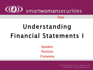 Understanding Financial Statements I   Speaker Position Company smart woman securities © 2010 Smart Woman Securities.  Materials are for SWS members’ use only. All rights reserved. Date 