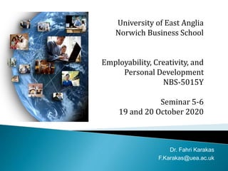 University of East Anglia
Norwich Business School
Employability, Creativity, and
Personal Development
NBS-5015Y
Seminar 5-6
19 and 20 October 2020
Dr. Fahri Karakas
F.Karakas@uea.ac.uk
 