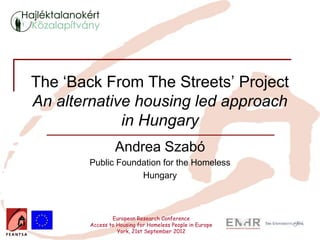 The ‘Back From The Streets’ Project
An alternative housing led approach
             in Hungary
                 Andrea Szabó
       Public Foundation for the Homeless
                   Hungary



                European Research Conference
        Access to Housing for Homeless People in Europe
                  York, 21st September 2012
 