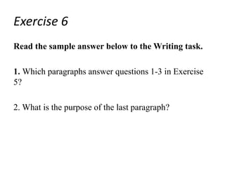Exercise 6
Read the sample answer below to the Writing task.
1. Which paragraphs answer questions 1-3 in Exercise
5?
2. What is the purpose of the last paragraph?
 