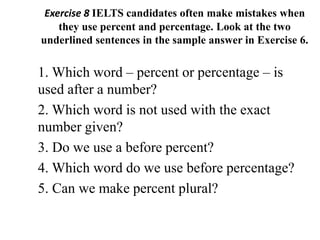 Exercise 8 IELTS candidates often make mistakes when
they use percent and percentage. Look at the two
underlined sentences in the sample answer in Exercise 6.
1. Which word – percent or percentage – is
used after a number?
2. Which word is not used with the exact
number given?
3. Do we use a before percent?
4. Which word do we use before percentage?
5. Can we make percent plural?
 